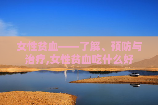 女性贫血——了解、预防与治疗,女性贫血吃什么好