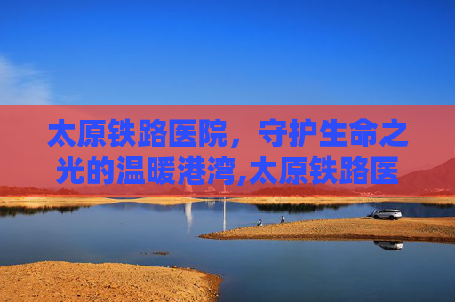 太原铁路医院，守护生命之光的温暖港湾,太原铁路医院在哪个位置