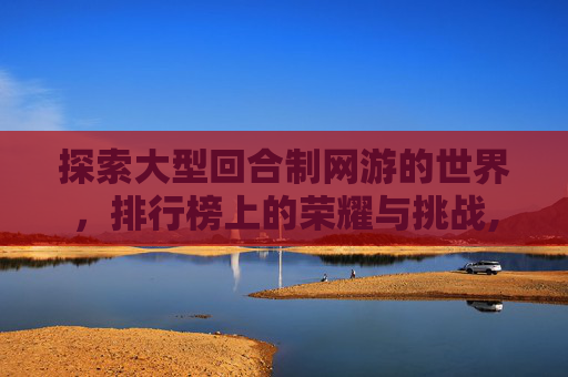探索大型回合制网游的世界,排行榜上的荣耀与挑战,大型回合制网络游戏 探索大型回合制网游的世界,排行榜上的荣耀与挑战,大型回合制网络游戏