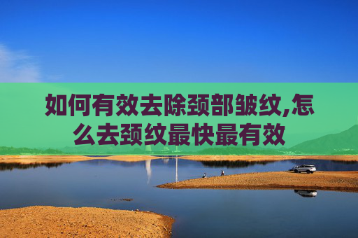 如何有效去除颈部皱纹,怎么去颈纹最快最有效 如何有效去除颈部皱纹,怎么去颈纹最快最有效