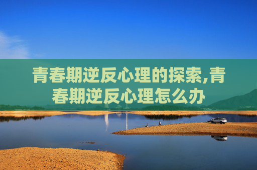 青春期逆反心理的探索,青春期逆反心理怎么办 青春期逆反心理的探索,青春期逆反心理怎么办