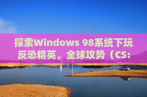 探索Windows 98系统下玩反恐精英,全球攻势(CS:GO)的可能性,win98能玩什么游戏 探索Windows 98系统下玩反恐精英,全球攻势(CS:GO)的可能性,win98能玩什么游戏