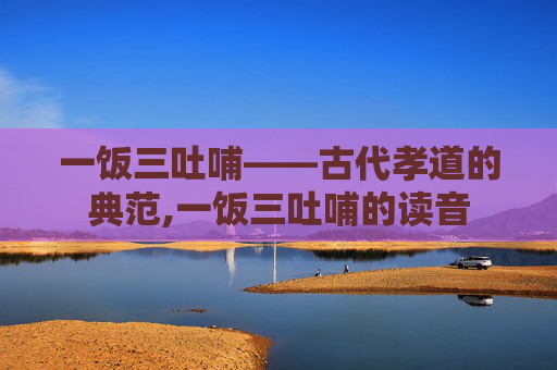 一饭三吐哺——古代孝道的典范,一饭三吐哺的读音