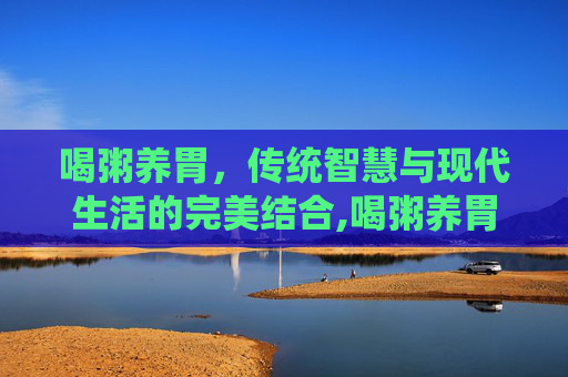 喝粥养胃，传统智慧与现代生活的完美结合,喝粥养胃吗是真的吗