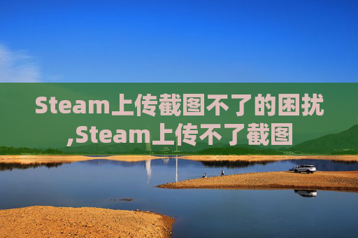 Steam上传截图不了的困扰,Steam上传不了截图 Steam上传截图不了的困扰,Steam上传不了截图
