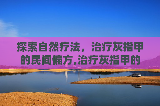 探索自然疗法,治疗灰指甲的民间偏方,治疗灰指甲的偏方土方子 探索自然疗法,治疗灰指甲的民间偏方,治疗灰指甲的偏方土方子