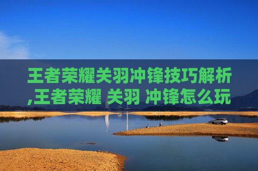 王者荣耀关羽冲锋技巧解析,王者荣耀 关羽 冲锋怎么玩