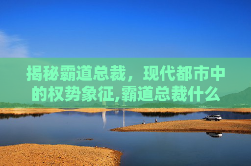 揭秘霸道总裁，现代都市中的权势象征,霸道总裁什么意思?