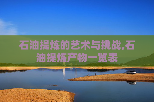 石油提炼的艺术与挑战,石油提炼产物一览表 石油提炼的艺术与挑战,石油提炼产物一览表
