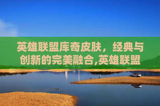 英雄联盟库奇皮肤,经典与创新的完美融合,英雄联盟库奇皮肤多少钱 英雄联盟库奇皮肤,经典与创新的完美融合,英雄联盟库奇皮肤多少钱