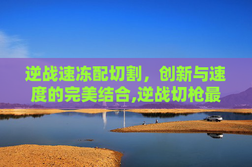 逆战速冻配切割,创新与速度的完美结合,逆战切枪最快的刀 逆战速冻配切割,创新与速度的完美结合,逆战切枪最快的刀