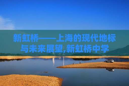 新虹桥——上海的现代地标与未来展望,新虹桥中学 新虹桥——上海的现代地标与未来展望,新虹桥中学