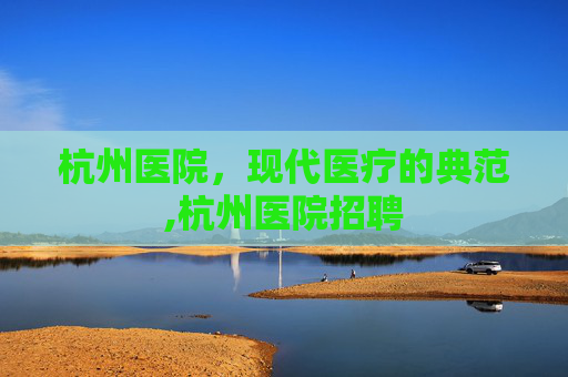 杭州医院,现代医疗的典范,杭州医院招聘 杭州医院,现代医疗的典范,杭州医院招聘