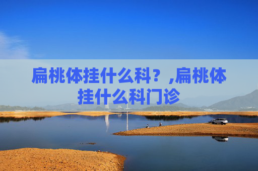 扁桃体挂什么科?,扁桃体挂什么科门诊 扁桃体挂什么科?,扁桃体挂什么科门诊