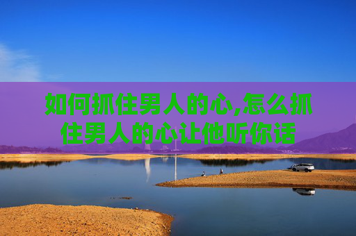 如何抓住男人的心,怎么抓住男人的心让他听你话 如何抓住男人的心,怎么抓住男人的心让他听你话