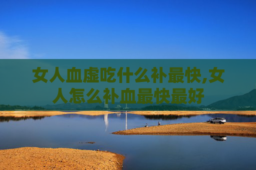 女人血虚吃什么补最快,女人怎么补血最快最好