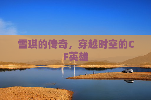 雪琪的传奇，穿越时空的CF英雄