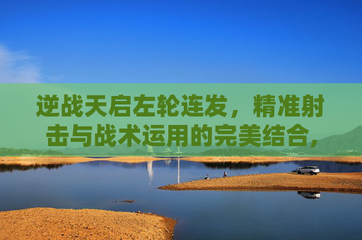 逆战天启左轮连发，精准射击与战术运用的完美结合,逆战天启左轮叫什么名字