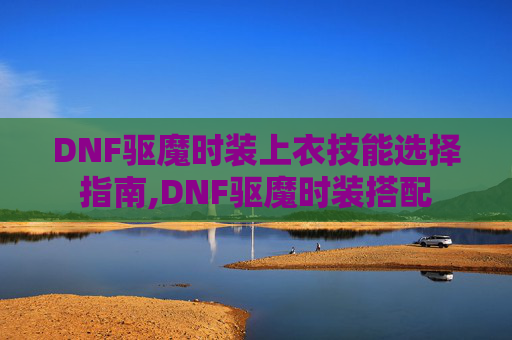 DNF驱魔时装上衣技能选择指南,DNF驱魔时装搭配