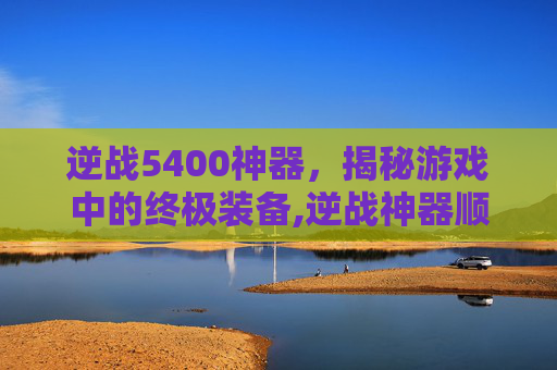 逆战5400神器，揭秘游戏中的终极装备,逆战神器顺序表