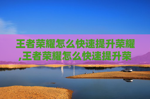 王者荣耀怎么快速提升荣耀,王者荣耀怎么快速提升荣耀战力