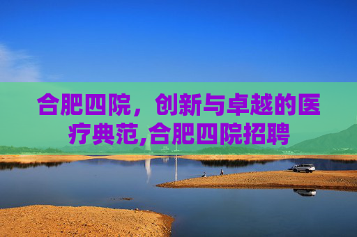 合肥四院，创新与卓越的医疗典范,合肥四院招聘