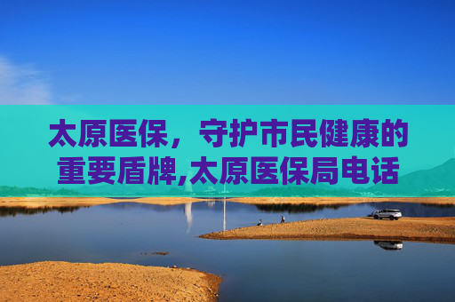 太原医保，守护市民健康的重要盾牌,太原医保局电话