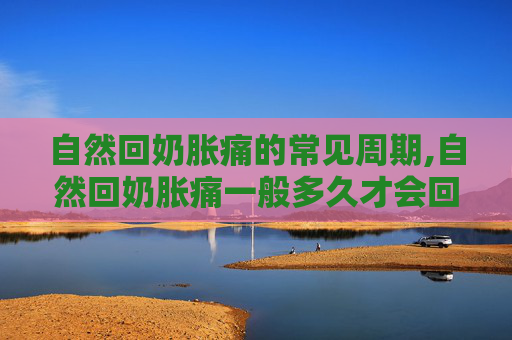 自然回奶胀痛的常见周期,自然回奶胀痛一般多久才会回完