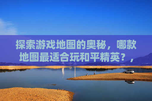 探索游戏地图的奥秘，哪款地图最适合玩和平精英？,哪个地图可以玩和平精英游戏