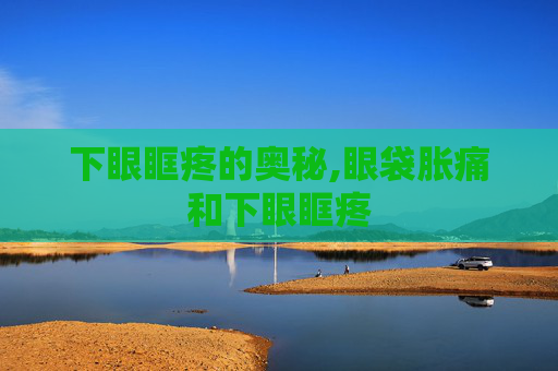 下眼眶疼的奥秘,眼袋胀痛和下眼眶疼