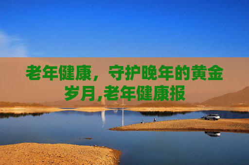 老年健康，守护晚年的黄金岁月,老年健康报