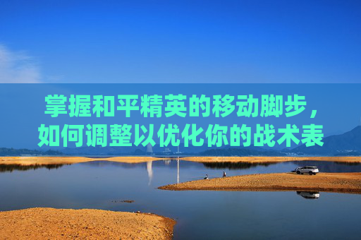 掌握和平精英的移动脚步，如何调整以优化你的战术表现,和平精英怎么调整移动脚步视频