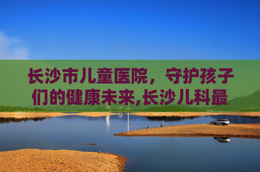 长沙市儿童医院，守护孩子们的健康未来,长沙儿科最厉害的三个医院