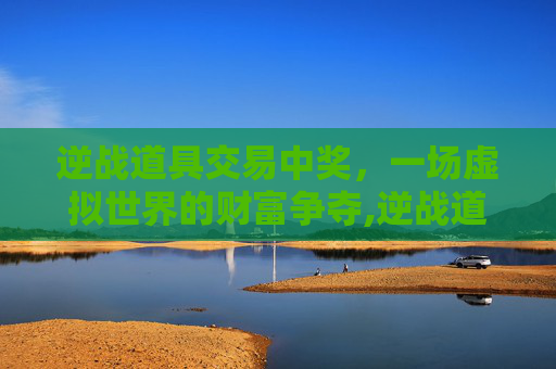 逆战道具交易中奖，一场虚拟世界的财富争夺,逆战道具兑换错误怎么办