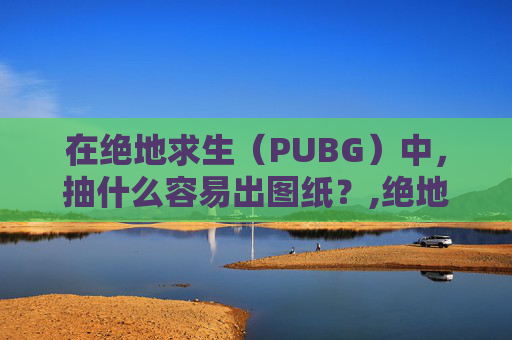 在绝地求生(PUBG)中,抽什么容易出图纸?,绝地求生抽到图纸怎么使用 在绝地求生(PUBG)中,抽什么容易出图纸?,绝地求生抽到图纸怎么使用