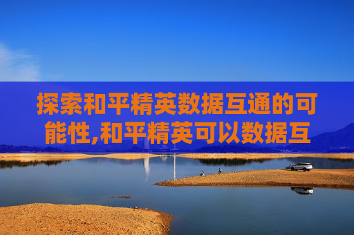 探索和平精英数据互通的可能性,和平精英可以数据互通吗安卓 探索和平精英数据互通的可能性,和平精英可以数据互通吗安卓