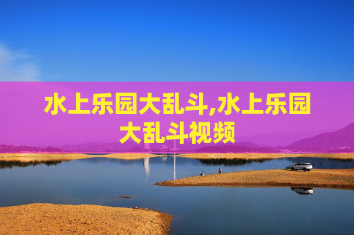 水上乐园大乱斗,水上乐园大乱斗视频 水上乐园大乱斗,水上乐园大乱斗视频