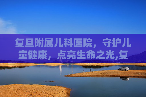复旦附属儿科医院,守护儿童健康,点亮生命之光,复旦附属儿科医院电话 复旦附属儿科医院,守护儿童健康,点亮生命之光,复旦附属儿科医院电话