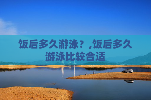 饭后多久游泳?,饭后多久游泳比较合适 饭后多久游泳?,饭后多久游泳比较合适