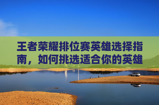 王者荣耀排位赛英雄选择指南,如何挑选适合你的英雄,王者荣耀排位赛 英雄显示升级 王者荣耀排位赛英雄选择指南,如何挑选适合你的英雄,王者荣耀排位赛 英雄显示升级