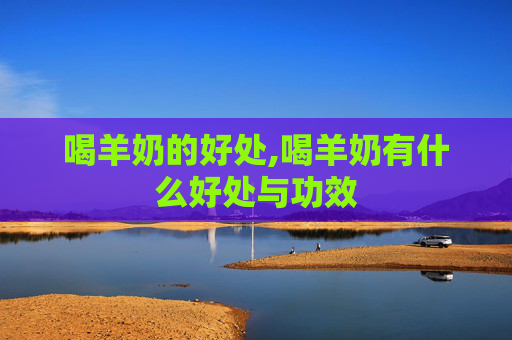 喝羊奶的好处,喝羊奶有什么好处与功效 喝羊奶的好处,喝羊奶有什么好处与功效