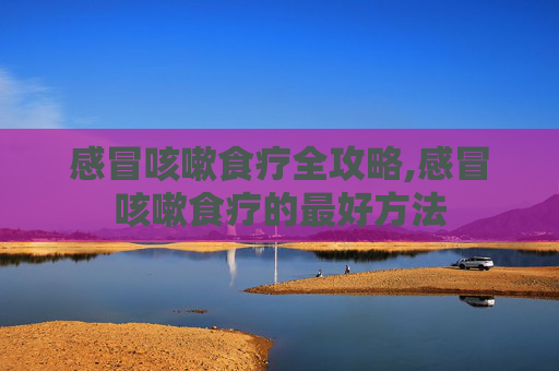 感冒咳嗽食疗全攻略,感冒咳嗽食疗的最好方法