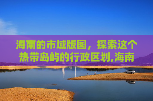 海南的市域版图，探索这个热带岛屿的行政区划,海南有几个市都叫什么名字