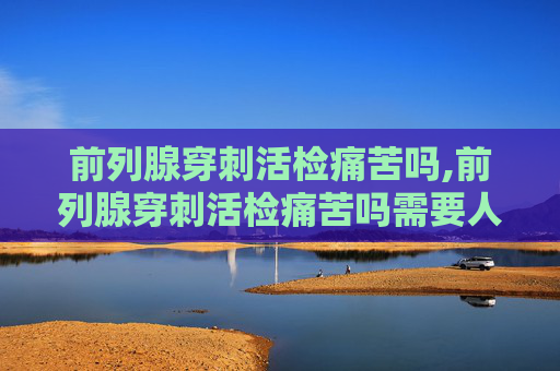 前列腺穿刺活检痛苦吗,前列腺穿刺活检痛苦吗需要人陪同吗