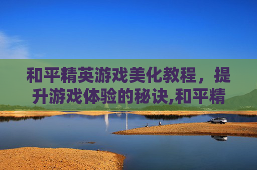 和平精英游戏美化教程，提升游戏体验的秘诀,和平精英游戏美化教程下载