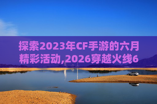 探索2023年CF手游的六月精彩活动,2026穿越火线6月活动
