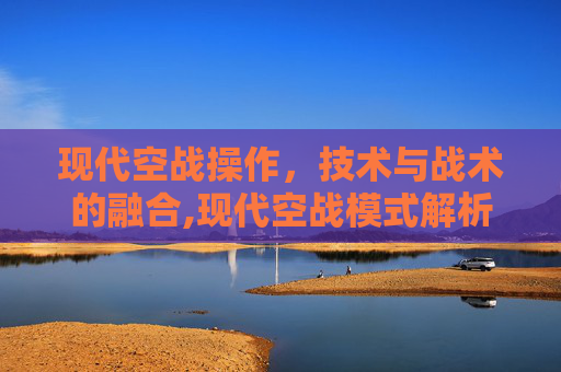 现代空战操作，技术与战术的融合,现代空战模式解析