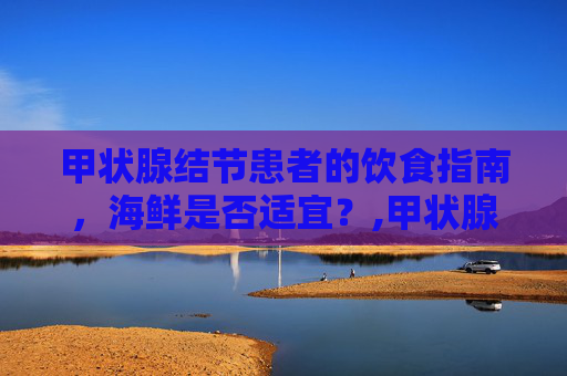 甲状腺结节患者的饮食指南，海鲜是否适宜？,甲状腺结节能吃海鲜吗,会不会长的快