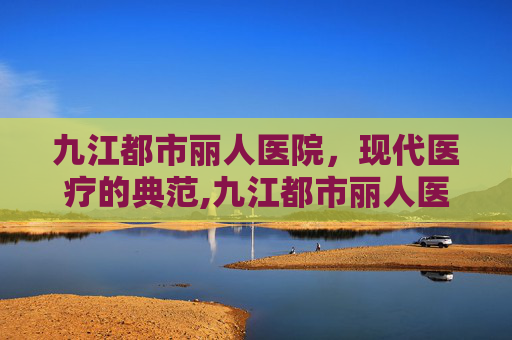 九江都市丽人医院，现代医疗的典范,九江都市丽人医院在线咨询