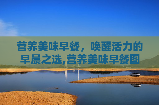 营养美味早餐,唤醒活力的早晨之选,营养美味早餐图片 营养美味早餐,唤醒活力的早晨之选,营养美味早餐图片